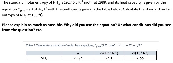 The standard molar entropy of NH3 is 192.45 J K1 mol at 298K, and its heat capacity is given by the
equation Coma +bT +c/T2 with the coefficients given in the table below. Calculate the standard molar
entropy of NH3 at 100 °C
p,m
Please explain as much as possible. Why did you use the equation? Or what conditions did you see
from the question? etc.
Table 1: Temperature variation of molar heat capacities, Cp,m/U K-1mol-1) a + bT + c/T2
b/(10-3 K-)
25.1
c/(10 K2)
a
NH3
29.75
-155
