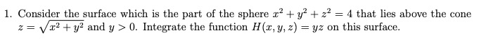 1. Consider the surface which is the part of the sphere r? + y? + 2? = 4 that lies above the cone
z = Vx? + y? and y > 0. Integrate the function H (x, y, z) = yz on this surface.
