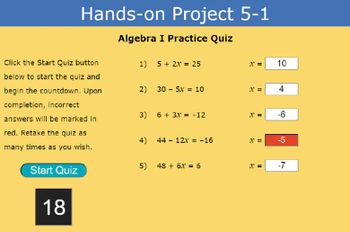 ### Hands-on Project 5-1

#### Algebra I Practice Quiz

Click the **Start Quiz** button below to start the quiz and begin the countdown. Upon completion, incorrect answers will be marked in red. Retake the quiz as many times as you wish.

#### Quiz Questions

1. \( 5 + 2x = 25 \)
   - \( x = \boxed{10} \)

2. \( 30 - 5x = 10 \)
   - \( x = \boxed{4} \)

3. \( 6 + 3x = -12 \)
   - \( x = \boxed{-6} \)

4. \( 44 - 12x = -16 \)
   - \( x = \boxed{-5} \) (Incorrect answer marked in red)

5. \( 48 + 6x = 6 \)
   - \( x = \boxed{-7} \)
   
### Countdown Timer
- The timer appears on the screen, beginning with the value "18."

#### Button:
- **Start Quiz** [Button]

### Explanation of Elements:
- **Start Quiz Button**: Clicking this will initiate the quiz and start the countdown.
- **Countdown Timer**: This box will display the remaining time for the quiz. Initially set to "18."
- **Quiz Questions and Answers**: The quiz consists of five algebraic equations. Following each question is a box where the correct answer is indicated. An incorrect answer is highlighted in red (as seen in question 4).