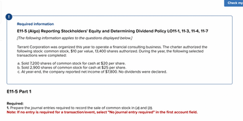 !
Required information
E11-5 (Algo) Reporting Stockholders' Equity and Determining Dividend Policy LO11-1, 11-3, 11-4, 11-7
[The following information applies to the questions displayed below.]
Tarrant Corporation was organized this year to operate a financial consulting business. The charter authorized the
following stock: common stock, $10 par value, 13,400 shares authorized. During the year, the following selected
transac ons were completed:
a. Sold 7,200 shares of common stock for cash at $20 per share.
b. Sold 2,900 shares of common stock for cash at $25 per share.
c. At year-end, the company reported net income of $7,800. No dividends were declared.
E11-5 Part 1
Required:
1. Prepare the journal entries required to record the sale of common stock in (a) and (b).
Note: If no entry is required for a transaction/event, select "No journal entry required" in the first account field.
Check my