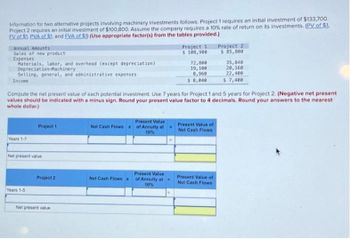 Information for two alternative projects involving machinery investments follows. Project 1 requires an initial investment of $133,700.
Project 2 requires an initial investment of $100,800. Assume the company requires a 10% rate of return on its investments. (PV of $1.
EV of $1. PVA of $1. and EVA of $1) (Use appropriate factor(s) from the tables provided.)
Annual Amounts
Sales of new product
Expenses
Materials, labor, and overhead (except depreciation)
Depreciation-Machinery
Selling, general, and administrative expenses
Income
Years 1-7
Project 1
Net present value
Years 1-5
Compute the net present value of each potential investment. Use 7 years for Project 1 and 5 years for Project 2. (Negative net present
values should be indicated with a minus sign. Round your present value factor to 4 decimals. Round your answers to the nearest
whole dollar.)
Project 2
Net present value
Net Cash Flows
Net Cash Flows x
Present Value
of Annuity at
10%
Project 1
$ 108,900
Present Value
of Annuity at
10%
72,800
19,100
8,960
$ 8,040
Present Value of
Net Cash Flows
Project 2
$ 85,800
Present Value of
Net Cash Flows
35,840
20,160
22,400
$ 7,400