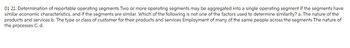 01 21. Determination of reportable operating segments Two or more operating segments may be aggregated into a single operating segment if the segments have
similar economic characteristics, and if the segments are similar. Which of the following is not one of the factors used to determine similarity? a. The nature of the
products and services b. The type or class of customer for their products and services Employment of many of the same people across the segments The nature of
the processes C. d.
