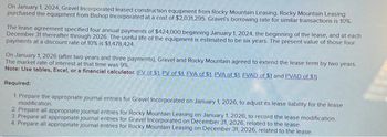 On January 1, 2024, Gravel Incorporated leased construction equipment from Rocky Mountain Leasing. Rocky Mountain Leasing
purchased the equipment from Bishop Incorporated at a cost of $2,031,295. Gravel's borrowing rate for similar transactions is 10%
The lease agreement specified four annual payments of $424,000 beginning January 1, 2024, the beginning of the lease, and at each
December 31 thereafter through 2026. The useful life of the equipment is estimated to be six years. The present value of those four
payments at a discount rate of 10% is $1,478,424
On January 1, 2026 (after two years and three payments), Gravel and Rocky Mountain agreed to extend the lease term by two years.
The market rate of interest at that time was 9%
Note: Use tables, Excel, or a financial calculator. (EV of $1. PV of $1. EVA of $1. PVA of $1. EVAD of $1 and PVAD of S1)
Required:
1. Prepare the appropriate journal entries for Gravel Incorporated on January 1, 2026, to adjust its lease liability for the lease
modification.
2. Prepare all appropriate journal entries for Rocky Mountain Leasing on January 1, 2026, to record the lease modification.
3. Prepare all appropriate journal entries for Gravel Incorporated on December 31, 2026, related to the lease.
4. Prepare all appropriate journal entries for Rocky Mountain Leasing on December 31, 2026, related to the lease.