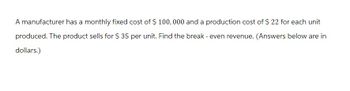 A manufacturer has a monthly fixed cost of $ 100,000 and a production cost of $ 22 for each unit
produced. The product sells for $ 35 per unit. Find the break - even revenue. (Answers below are in
dollars.)