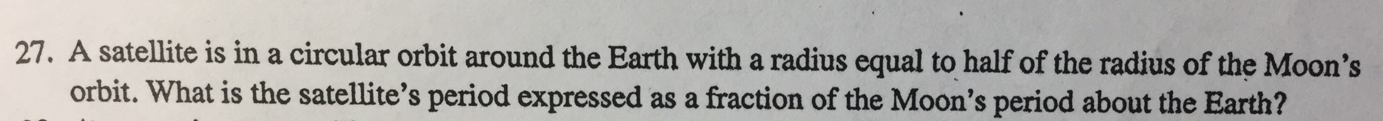 27. A satellite is in a circular orbit around the Earth with a radius equal to half of the radius of the Moon's
orbit. What is the satellite's period expressed as a fraction of the Moon's period about the Earth?
