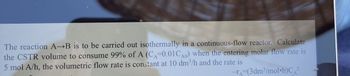 The reaction A B is to be carried out isothermally in a continuous-flow reactor. Calculate
the CSTR volume to consume 99% of A (CA=0.01CA0) when the entering molar flow rate is
5 mol A/h, the volumetric flow rate is constant at 10 dm³/h and the rate is
-=(3dm³/mol h)C²