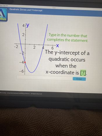 Tue Jun 13
A
ellus
Quadratic Zeroes and Y-Intercept
-2
4-y
2
at
-4
-6
2
ht © 2003 - 2023 International Academy of Science. All Rights Reserved.
Type in the number that
completes the statement.
-X
6
The y-intercept of a
quadratic occurs
when the
x-coordinate is [?].
Enter
MA