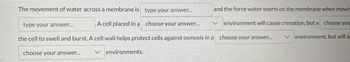 The movement of water across a membrane is type your answer...
type your answer...
A cell placed in a choose your answer...
and the force water exerts on the membrane when movin
environment will cause crenation, but a choose you
the cell to swell and burst. A cell wall helps protect cells against osmosis in a choose your answer...
choose your answer... ✓ environments.
Venvironment, but will a
