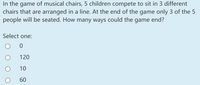 In the game of musical chairs, 5 children compete to sit in 3 different
chairs that are arranged in a line. At the end of the game only 3 of the 5
people will be seated. How many ways could the game end?
Select one:
120
10
60
