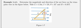 Example 1.4.1. Determine the magnitude and direction of the net force on the trian-
gular wire in the figure below. Take L = 1.5m, I = 2A, 0 = 45° and B = 0.35T.
a
L
0
C
b
Figure 1.7