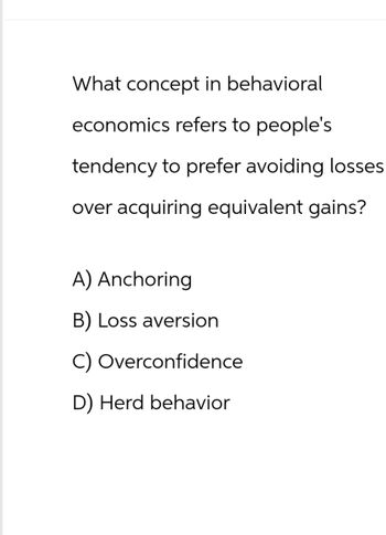 What concept in behavioral
economics refers to people's
tendency to prefer avoiding losses
over acquiring equivalent gains?
A) Anchoring
B) Loss aversion
C) Overconfidence
D) Herd behavior