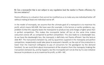 8. Can a monopolist that is not subject to any regulation lead the market to Pareto efficiency by
his own initiative?
Pareto efficiency is a situation that cannot be modified so as to make any one individual better off
without making at least one individual worse off.
In the model of monopoly, we assume that the ultimate goal of a monopolist is to maximize his
profit, which means MC-MR. We have seen (for example, in the lecture or earlier problems, e.g.,
problem 5) that this equality leads the monopolist to produce less and charge a higher price than
in perfect competition. This makes the monopolist better off but at the same time makes
consumers worse off, as compared to perfect competition. This also leads to a deadweight loss.
As we have the deadweight loss, the monopoly is definitely not Pareto efficient. See the lecture
slide # 37. The transactions between Qm and Qk (quantities supplied in the monopoly and perfect
competition, respectively) could take place to everyone's benefit, as the cost of the production is
lower than the maximum willingness to pay of consumers for the good (given by the demand
function). So we could think about improvement of the situation from the monopoly (making the
transactions between Qm and Qk happen), but the monopolist will not do that by his own initiative
because he produces so as to maximize his profit, so MR = MC.