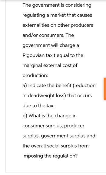 The government is considering
regulating a market that causes
externalities on other producers
and/or consumers. The
government will charge a
Pigouvian tax t equal to the
marginal external cost of
production:
a) Indicate the benefit (reduction
in deadweight loss) that occurs.
due to the tax.
b) What is the change in
consumer surplus, producer
surplus, government surplus and
the overall social surplus from
imposing the regulation?