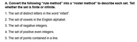 A. Convert the following "rule method" into a "roster method" to describe each set. Tell
whether the set is finite or infinite.
1. The set of distinct letters in the word "infant".
2. The set of vowels in the English alphabet.
3. The set of negative integers.
4. The set of positive even integers.
5. The set of points contained in a line.
