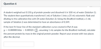 Question 6
A student weighed out 0.150 g of protein powder and dissolved it in 100 mL of water (Solution 1).
The student then quantitatively transferred 1 mL of Solution 1 into a 25 mL volumetric flask and
diluting to the calibration line with DI water (Solution 2). Using the Bradford method, a 1 ml
sample of Solution 2 was determined to have an absorbance of 0.349.
If the best fit linear line of the standard calibration curve created in Part A was
y = 0.00008144 + 0.00521 (, assuming 1 mL samples for the Bradford method), calculate
mL
the percent protein by mass in the original protein powder. Report your answer with two places
after the decimal.
