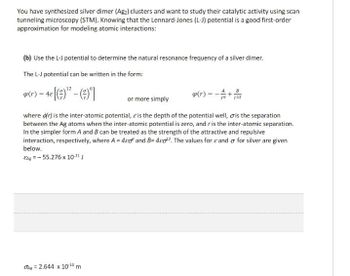 You have synthesized silver dimer (Ag₂2) clusters and want to study their catalytic activity using scan
tunneling microscopy (STM). Knowing that the Lennard-Jones (L-J) potential is a good first-order
approximation for modeling atomic interactions:
(b) Use the L-J potential to determine the natural resonance frequency of a silver dimer.
The L-J potential can be written in the form:
4(r) = 48 [(9)-(9)]
or more simply
B
p(r)=
+
where (r) is the inter-atomic potential, & is the depth of the potential well, is the separation
between the Ag atoms when the inter-atomic potential is zero, and r is the inter-atomic separation.
In the simpler form A and B can be treated as the strength of the attractive and repulsive
interaction, respectively, where A = 40 and B=4c02. The values for and σ for silver are given
below.
EAg=-55.276 x 10-21 J
Ag = 2.644 x 10-10 m