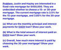 Problem: Justin and Hayley are interested in a
fixed-rate mortgage for $450,000. They are
undecided whether to choose a 15- or 30-year
mortgage. The current mortgage rate is 3.5% for
the 15-year mortgage, and 3.85% for the 30-year
mortgage.
(a) What are the monthly principal and interest
payments for EACH loan? Show your work.
(b) What is the total amount of interest paid on
EACH loan? Show your work.
(c) Overall, how much more interest is paid by
choosing the 30-year mortgage? Show your
work.
