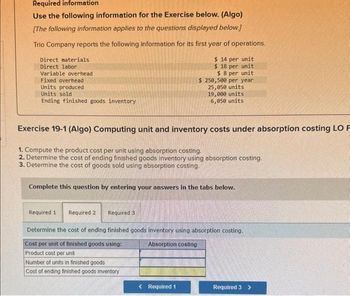 Required information
Use the following information for the Exercise below. (Algo)
[The following information applies to the questions displayed below.]
Trio Company reports the following information for its first year of operations.
$ 14 per unit
$ 18 per unit
$ 8 per unit
$ 250,500 per year
25,050 units
19,000 units
6,050 units
Direct materials.
Direct labor
Variable overhead
Fixed overhead
Units produced
Units sold
Ending finished goods inventory
Exercise 19-1 (Algo) Computing unit and inventory costs under absorption costing LO F
1. Compute the product cost per unit using absorption costing.
2. Determine the cost of ending finished goods inventory using absorption costing.
3. Determine the cost of goods sold using absorption costing.
Complete this question by entering your answers in the tabs below.
Required 1 Required 2
Required 3
Determine the cost of ending finished goods inventory using absorption costing.
Cost per unit of finished goods using:
Absorption costing
Product cost per unit
Number of units in finished goods
Cost of ending finished goods inventory
< Required 1
Required 3 >