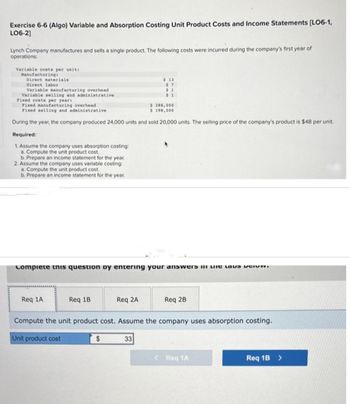 Exercise 6-6 (Algo) Variable and Absorption Costing Unit Product Costs and Income Statements [LO6-1,
LO6-2]
Lynch Company manufactures and sells a single product. The following costs were incurred during the company's first year of
operations:
Variable costs per unit:
Manufacturing:
Direct materials
Direct labor
Variable manufacturing overhead
Variable selling and administrative
Fixed costs per year:
Fixed manufacturing overhead
$ 288,000
Fixed selling and administrative
$ 198,000
During the year, the company produced 24,000 units and sold 20,000 units. The selling price of the company's product is $48 per unit.
Required:
1. Assume the company uses absorption costing:
a. Compute the unit product cost.
b. Prepare an income statement for the year.
2. Assume the company uses variable costing:
a. Compute the unit product cost.
b. Prepare an income statement for the year.
Complete this question by entering your answers in the lav pri
Req 1A
Req 1B
$ 13
$7
$1
$1
Req 2A
$
Compute the unit product cost. Assume the company uses absorption costing.
Unit product cost
33
Req 2B
< Req 1A
Req 1B >