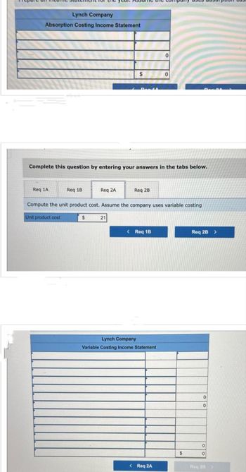 Prepare and income statement for the year. Assume the company
Lynch Company
Absorption Costing Income Statement
Req 1A
Complete this question by entering your answers in the tabs below.
Req 1B
Req 2A
$
$
21
Req 2B
Compute the unit product cost. Assume the company uses variable costing
Unit product cost
< Req 1B
0
Lynch Company
Variable Costing Income Statement
< Req 2A
$
Req 2B >
0
0
0
0
Reg 28