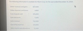 The following information is available for Marin Corp. for the year ended December 31, 2025.
Other revenues and gains
Other expenses and losses.
Cost of goods sold
Sales discounts
Sales revenue
Operating expenses
Sales returns and allowances
$24,600
4,800
296,000
5,600
762,000
226,000
11,600