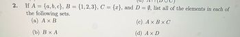 2. If A = {a,b,c}, B = {1,2,3}, C = {x}, and D = Ø, list all of the elements in each of
the following sets.
(a) A x B
(b) B x A
(c) AX BX C
(d) A x D