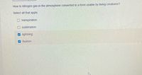 How is nitrogen gas in the atmosphere converted to a form usable by living creatures?
Select all that apply.
O transpiration
sublimation
V lightning
fixation
