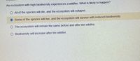 An ecosystem with high biodiversity experiences a wildfire. What is likely to happen?
O All of the species will die, and the ecosystem will collapse.
Some of the species will live, and the ecosystem will survive with reduced biodiversity.
O The ecosystem will remain the same before and after the wildfire.
Biodiversity will increase after the wildfire.
