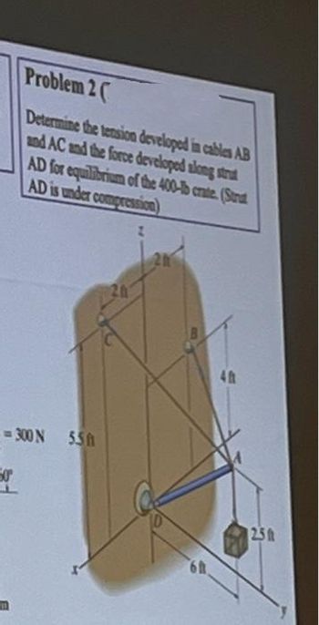 Problem 2
Determine the tension developed in cables AB
and AC and the force developed along strat
AD for equilibrium of the 400-b crate (Strat
AD is under compression)
-=300 N 550
er
6h
40
2.5