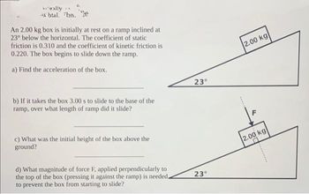 'wally
*xbtal. The.
An 2.00 kg box is initially at rest on a ramp inclined at
23° below the horizontal. The coefficient of static
friction is 0.310 and the coefficient of kinetic friction is
0.220. The box begins to slide down the ramp.
a) Find the acceleration of the box.
b) If it takes the box 3.00 s to slide to the base of the
ramp, over what length of ramp did it slide?
c) What was the initial height of the box above the
ground?
d) What magnitude of force F, applied perpendicularly to
the top of the box (pressing it against the ramp) is needed.
to prevent the box from starting to slide?
23°
23°
2.00 kg
F
2.00 kg