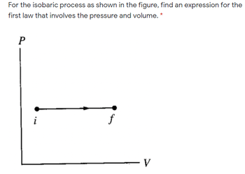 For the isobaric process as shown in the figure, find an expression for the
first law that involves the pressure and volume. *
P
i
f
V