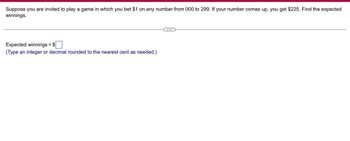 Suppose you are invited to play a game in which you bet $1 on any number from 000 to 299. If your number comes up, you get $225. Find the expected
winnings.
Expected winnings = $
(Type an integer or decimal rounded to the nearest cent as needed.)