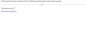 **Finding the Payment for Loan Amortization**

To determine the necessary payment to amortize an 8% loan of $800 compounded quarterly, with 9 quarterly payments, follow these steps. 

### Problem Statement
- **Loan Amount:** $800
- **Interest Rate:** 8% compounded quarterly
- **Total Payments:** 9 quarterly payments

### Required Calculation
Calculate the payment size needed per quarter using the loan amortization formula. 

### Formula for Amortization
The formula to calculate the payment for a loan amortized over periodic payments is:

\[ P = \frac{r \cdot PV}{1 - (1 + r)^{-n}} \]

Where:
- \( P \) = Payment amount per period
- \( r \) = Periodic interest rate (annual rate divided by number of compounding periods per year)
- \( PV \) = Present value or loan amount
- \( n \) = Total number of payments

### Calculation Specifics
1. **Convert Annual Interest Rate to Quarterly Rate:** 
   - \( r = \frac{8\%}{4} = 2\% \)

2. **Plug Values into Formula:**
   - \( P = \frac{0.02 \times 800}{1 - (1 + 0.02)^{-9}} \)

3. **Solve for \( P \) and Round to the Nearest Cent.**

### Answer Box
- The payment size is $\[ \ \].

### Note
Please round your final answer to the nearest cent for accuracy.