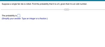 Suppose a single fair die is rolled. Find the probability that it is a 6, given that it is an odd number.
The probability is
(Simplify your answer. Type an integer or a fraction.)