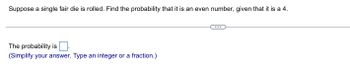 Suppose a single fair die is rolled. Find the probability that it is an even number, given that it is a 4.
The probability is
(Simplify your answer. Type an integer or a fraction.)