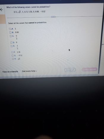 K
Which of the following values cannot be probabilities?
3/5, 2, 1, 5/3, 1.35, 0, 0.08, -0.52
Select all the values that cannot be probabilities.
A. 1
B. 0.08
C. 5
3
D. O
E. 3
5
F. 1.35
G. -0.52
OH. √2
View an example Get more help.
Clear all
Check answer
orr