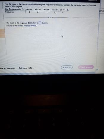 Find the mean of the data summarized in the given frequency distribution. Compare the computed mean to the actual
mean of 56.6 degrees.
Low Temperature (F)
Frequency
40-44 45-49 50-54 55-59 60-64
1
6
11
5
1
The mean of the frequency distribution is
(Round to the nearest tenth as needed.)
iew an example Get more help.
degrees.
...
Clear all
Check answer
Us
orrect