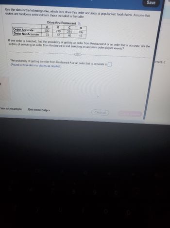 Use the data in the following table, which lists drive-thru order accuracy at popular fast food chains. Assume that
orders are randomly selected from those included in the table.
Drive-thru Restaurant
C
244
40
A
Order Accurate
332
Order Not Accurate 31
B
279
52
D
136
10
Wiew an example Get more help -
If one order is selected, find the probability of getting an order from Restaurant A or an order that is accurate. Are the
events of selecting an order from Restaurant A and selecting an accurate order disjoint events?
The probability of getting an order from Restaurant A or an order that is accurate is
(Round to three decimal places as needed.)
Save
Clear all
brrect: 0