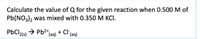 Calculate the value of Q for the given reaction when 0.500 M of
Pb(NO3)2 was mixed with 0.350 M KCI.
PbCl2(s)
→ Pb2+,
(aq)
+ Cl (aq)
