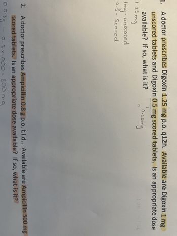 1. A doctor prescribes Digoxin 1.25 mg p.o. q12h. Available are Digoxin 1 mg
unscored tablets and Digoxin 0.5 mg scored tablets. Is an appropriate dose
available? If so, what is it?
1.25mg
Img- unscored
0.5- Scored
1
0.25mg
2.
10.8
A doctor prescribes Ampicillin 0.8 g p.o. t.i.d.. Available are Ampicillin 500 mg
scored tablets. Is an appropriate dose available? If so, what is it?
0.8g
0.8 x 1000 =
800 mg