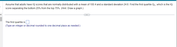 **Problem Statement:**

Assume that adults have IQ scores that are normally distributed with a mean of 100.4 and a standard deviation of 24.8. Find the first quartile \(Q_1\), which is the IQ score separating the bottom 25% from the top 75%. (Hint: Draw a graph.)

---

**Solution:**

The first quartile is \( \underline{\hspace{2cm}} \).

(Type an integer or decimal rounded to one decimal place as needed.)