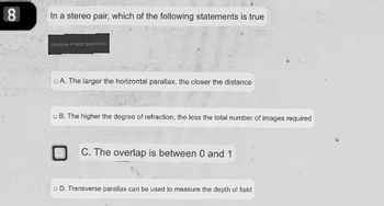 8
In a stereo pair, which of the following statements is true
(multiple choice questions)
A. The larger the horizontal parallax, the closer the distance
B. The higher the degree of refraction, the less the total number of images required
C. The overlap is between 0 and 1
D. Transverse parallax can be used to measure the depth of field