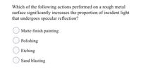 Which of the following actions performed on a rough metal
surface significantly increases the proportion of incident light
that undergoes specular reflection?
Matte finish painting
Polishing
Etching
Sand blasting
