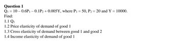 Question 1
Q1=10-0.6P1 - 0.1P2 +0.005Y, where P₁ = 50, P2 = 20 and Y = 10000.
Find:
1.1 Q1
1.2 Price elasticity of demand of good 1
1.3 Cross elasticity of demand between good 1 and good 2
1.4 Income elasticity of demand of good 1