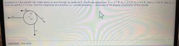 A uniform 4.7-kg cylinder can rotate about an axis through its center at O. The forces applied are: F₁ = 3.7 N, F₂ = 3.4 N, F3 = 3.9 N, and F4 = 4.8 N. Also, R₁ =
12.0 cm and R3 = 7.0 cm. Find the magnitude and direction (+: counterclockwise; - clockwise) of the angular acceleration of the cylinder.
FI
F4
0
RI
R3
Submit Answer Tries 0/40
F3
F2
4