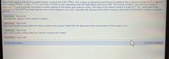 One of the waste products of a nuclear reactor is plutonium-239 (239pu). This nucleus is radioactive and decays by splitting into a helium-4 nucleus and a uranium-
235 nucleus (239 Pu → He +235 U), the latter of which is also radioactive and will itself decay some time later. The energy emitted in the plutonium decay is
8.40x10-13 J and is entirely converted to kinetic energy of the helium and uranium nuclei. The mass of the helium nucleus is 6.68x10-27 kg, while that of the
uranium is 3.91x10-25 kg (note that the ratio of the masses is 4 to 235). Calculate the velocity of the helium nucleus, assuming the plutonium nucleus is originally
at rest.
Submit Answer Tries 0/40
Calculate the velocity of the uranium nucleus.
Submit Answer Tries 0/40
How much kinetic energy does the helium nucleus carry away? (Note that the data given here are accurate to three digits only.)
Submit Answer Tries 0/40
How much kinetic energy does the uranium nucleus carry away?
Submit Answer Tries 0/40
Post Discussion
Send Feedback