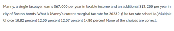 Manny, a single taxpayer, earns $67,000 per year in taxable income and an additional $12, 200 per year in
city of Boston bonds. What is Manny's current marginal tax rate for 2023? (Use tax rate schedule.)Multiple
Choice 10.82 percent 12.00 percent 12.07 percent 14.80 percent None of the choices are correct.