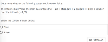 Determine whether the following statement is true or false:
The Intermediate Value Theorem guarantees that -2x + 2 sin (x) + 2 cos (x):
over the interval (-1,2).
Select the correct answer below:
True
O False
-
2 has a solution
FEEDBACK