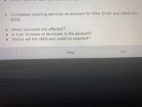 4. Completed cleaning services on account for Mike Smith and billed him
$200.
Which accounts are affected?
Is it an increase or decrease to the account?
Where will the debit and credit be reported?
Okay
You
