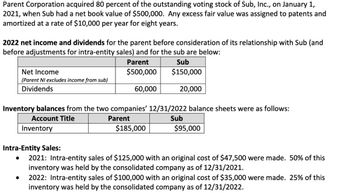 Parent Corporation acquired 80 percent of the outstanding voting stock of Sub, Inc., on January 1,
2021, when Sub had a net book value of $500,000. Any excess fair value was assigned to patents and
amortized at a rate of $10,000 per year for eight years.
2022 net income and dividends for the parent before consideration of its relationship with Sub (and
before adjustments for intra-entity sales) and for the sub are below:
Net Income
Parent
$500,000
Sub
$150,000
(Parent NI excludes income from sub)
Dividends
60,000
20,000
Inventory balances from the two companies' 12/31/2022 balance sheets were as follows:
Account Title
Inventory
Parent
$185,000
Sub
$95,000
Intra-Entity Sales:
•
2021: Intra-entity sales of $125,000 with an original cost of $47,500 were made. 50% of this
inventory was held by the consolidated company as of 12/31/2021.
2022: Intra-entity sales of $100,000 with an original cost of $35,000 were made. 25% of this
inventory was held by the consolidated company as of 12/31/2022.